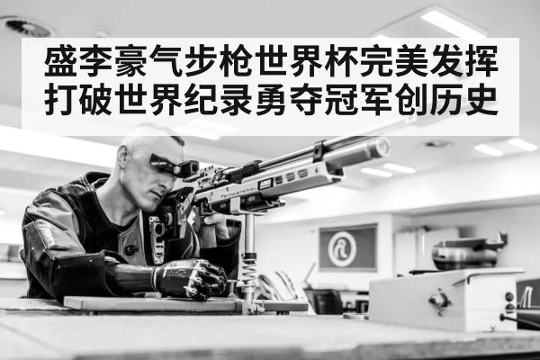 盛李豪气步枪世界杯完美发挥打破世界纪录勇夺冠军创历史