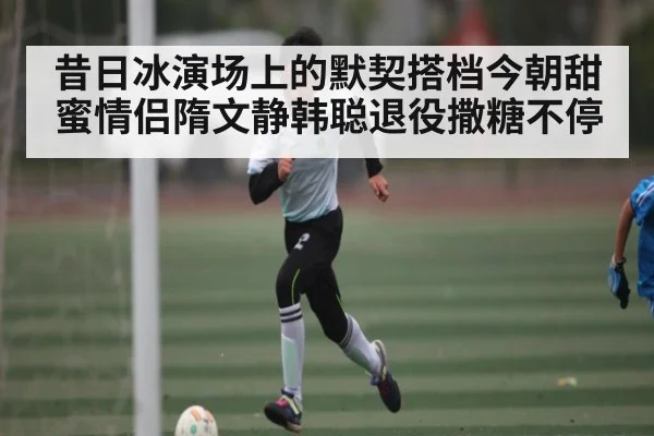 昔日冰演场上的默契搭档今朝甜蜜情侣隋文静韩聪退役撒糖不停